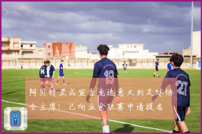 阿贝特正式宣告竞选意大利足球协会主席：已向业余联赛申请提名