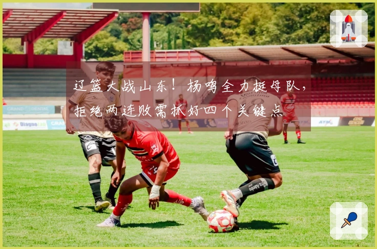 辽篮大战山东！杨鸣全力挺母队，拒绝两连败需抓好四个关键点