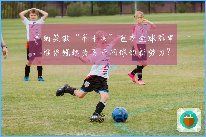 辛纳笑傲“辛卡决”重夺全球冠军,谁将崛起为男子网球的新势力?