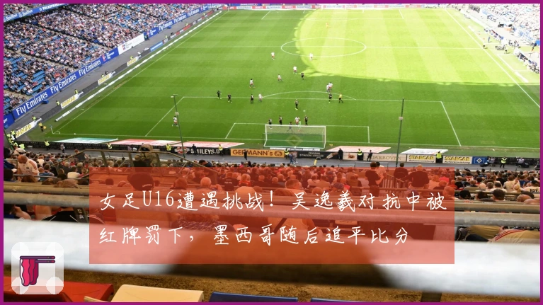 女足U16遭遇挑战！吴逸羲对抗中被红牌罚下，墨西哥随后追平比分