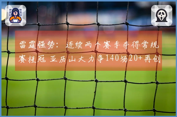 雷霆强势：连续两个赛季夺得常规赛桂冠 亚历山大力争140场20+再创辉煌