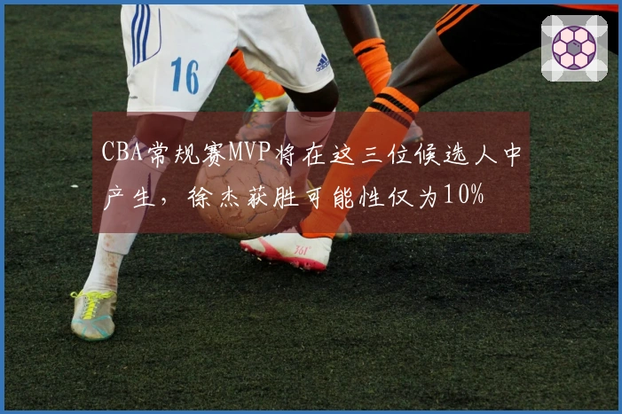 CBA常规赛MVP将在这三位候选人中产生，徐杰获胜可能性仅为10%