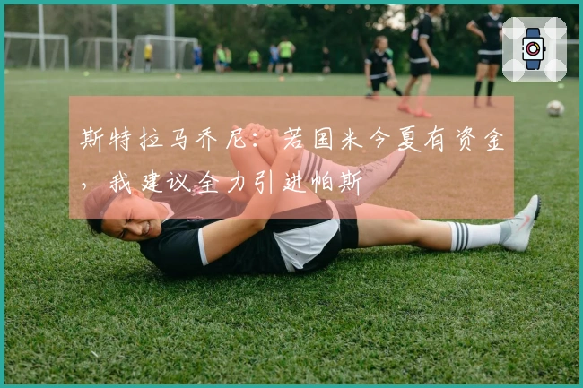 斯特拉马乔尼：若国米今夏有资金，我建议全力引进帕斯