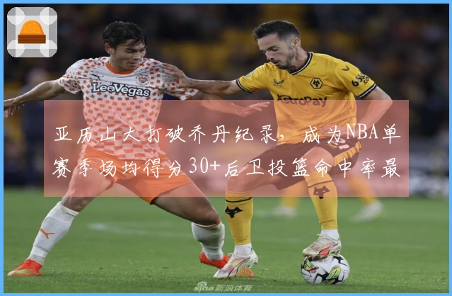 亚历山大打破乔丹纪录，成为NBA单赛季场均得分30+后卫投篮命中率最高
