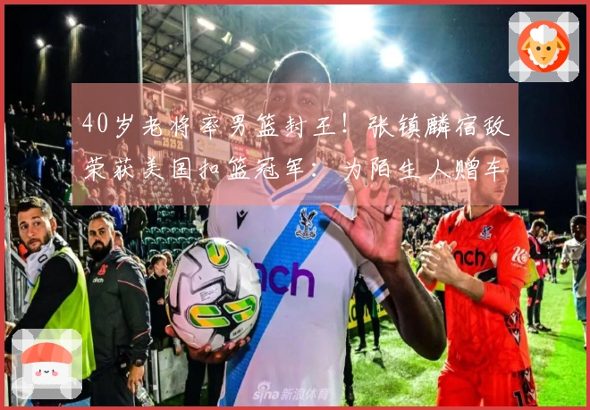 40岁老将率男篮封王！张镇麟宿敌荣获美国扣篮冠军：为陌生人赠车