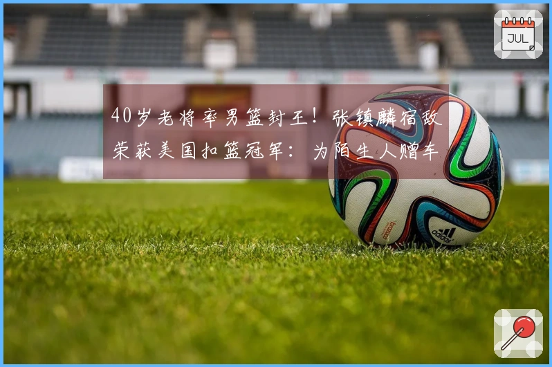 40岁老将率男篮封王！张镇麟宿敌荣获美国扣篮冠军：为陌生人赠车