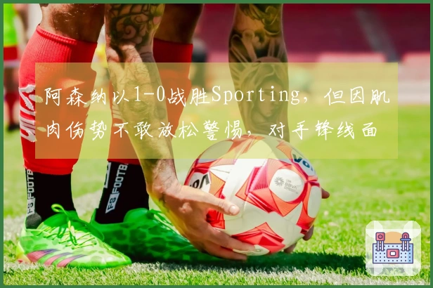 阿森纳以1-0战胜Sporting，但因肌肉伤势不敢放松警惕，对手锋线面临危机