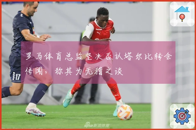罗马体育总监坚决否认塔尔比转会传闻，称其为无稽之谈