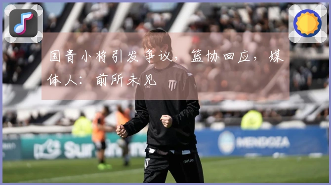 国青小将引发争议,篮协回应,媒体人:前所未见