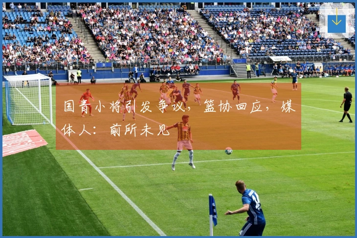 国青小将引发争议，篮协回应，媒体人：前所未见
